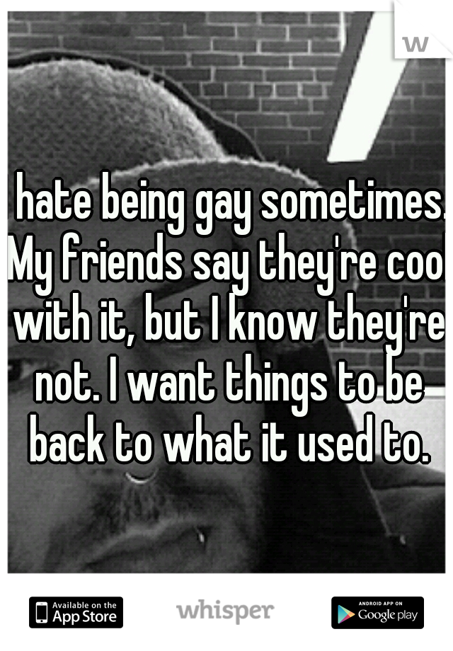 I hate being gay sometimes. My friends say they're cool with it, but I know they're not. I want things to be back to what it used to.