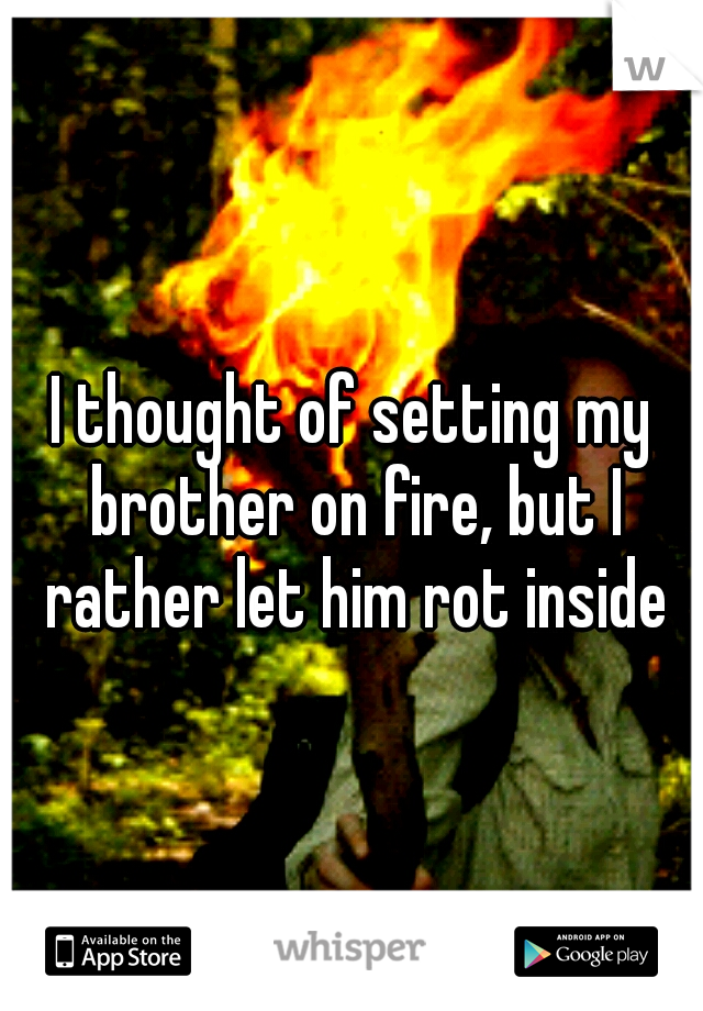 I thought of setting my brother on fire, but I rather let him rot inside