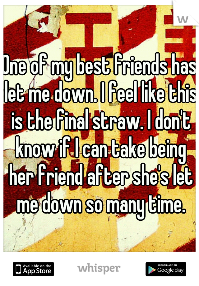 One of my best friends has let me down. I feel like this is the final straw. I don't know if I can take being her friend after she's let me down so many time.