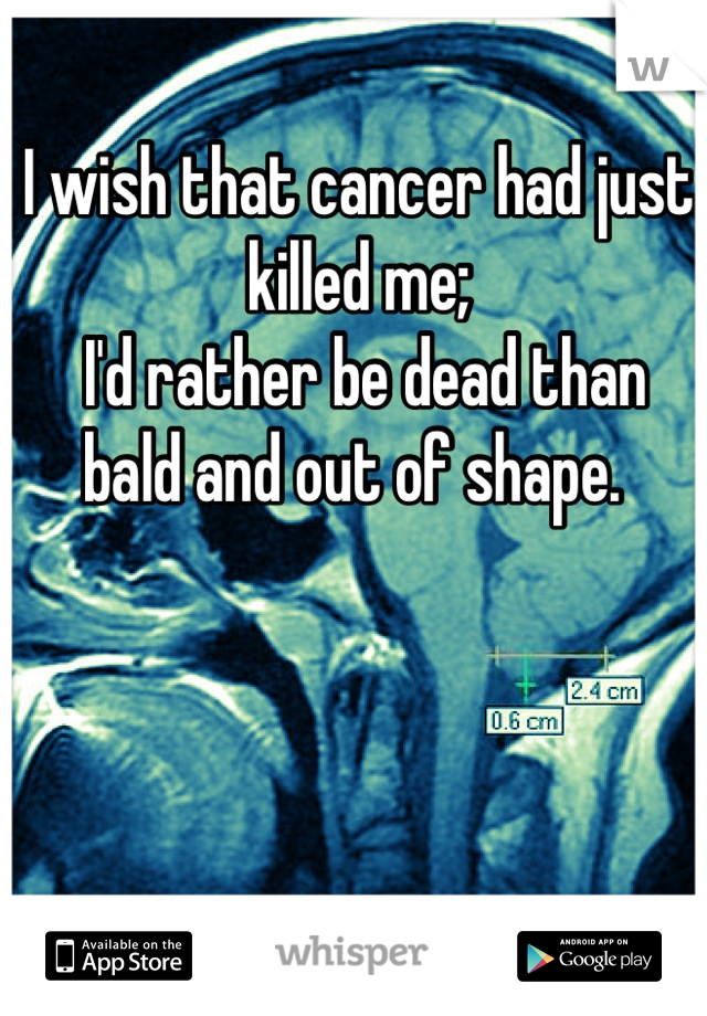 I wish that cancer had just killed me;
 I'd rather be dead than bald and out of shape. 
