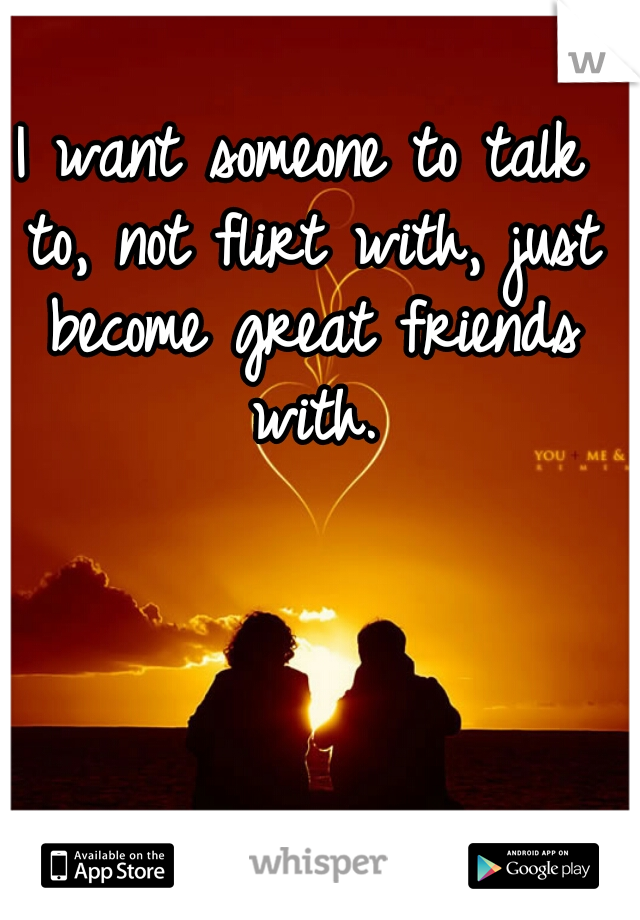I want someone to talk to, not flirt with, just become great friends with.