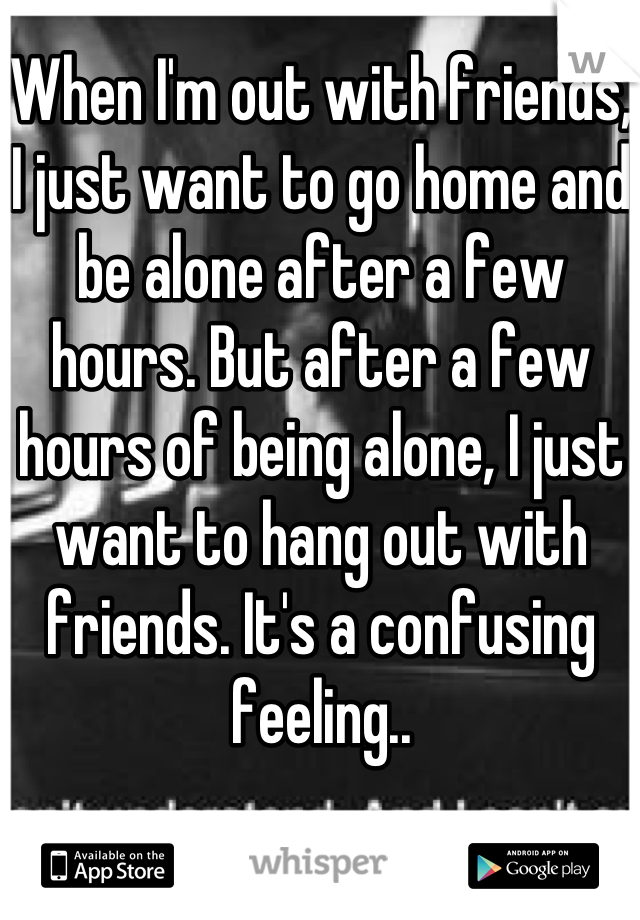 When I'm out with friends, I just want to go home and be alone after a few hours. But after a few hours of being alone, I just want to hang out with friends. It's a confusing feeling..