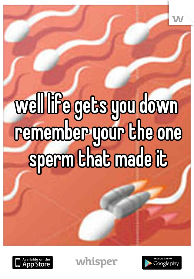 well life gets you down remember your the one sperm that made it
