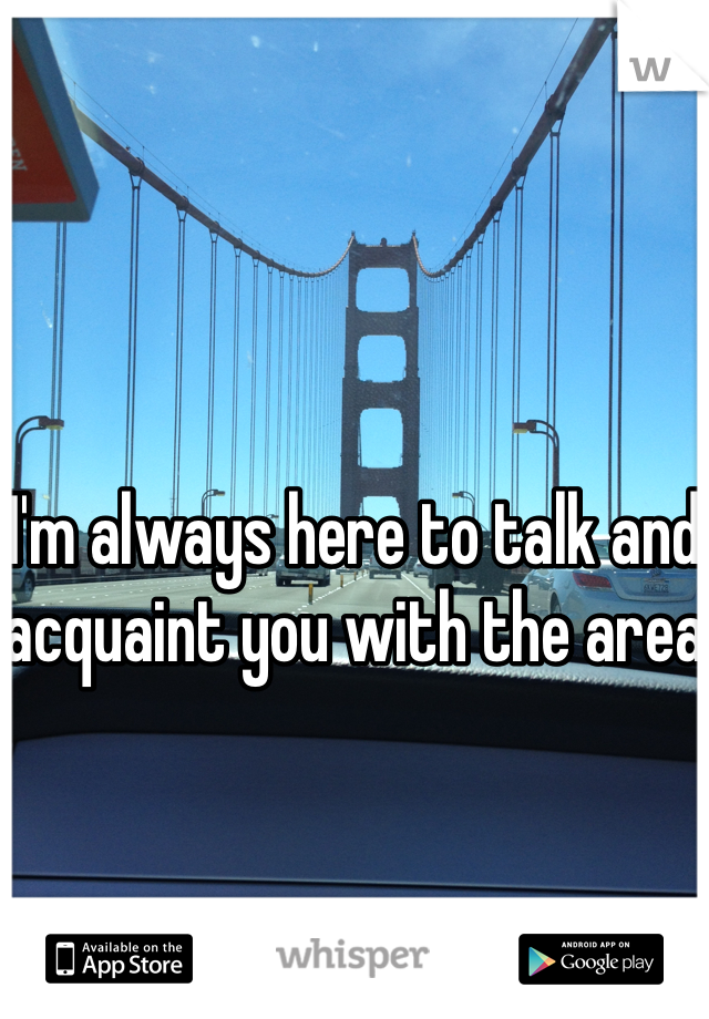 I'm always here to talk and acquaint you with the area