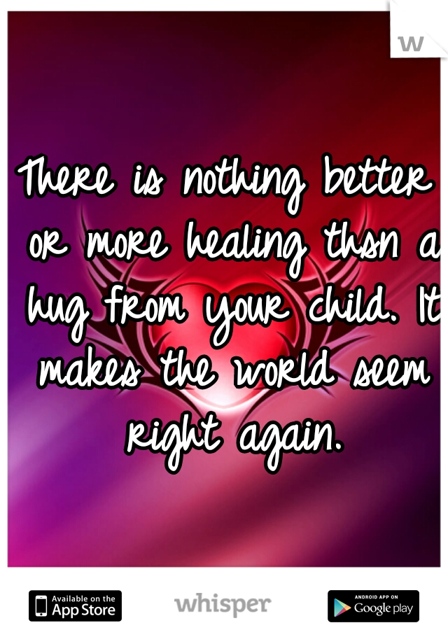 There is nothing better or more healing thsn a hug from your child. It makes the world seem right again.