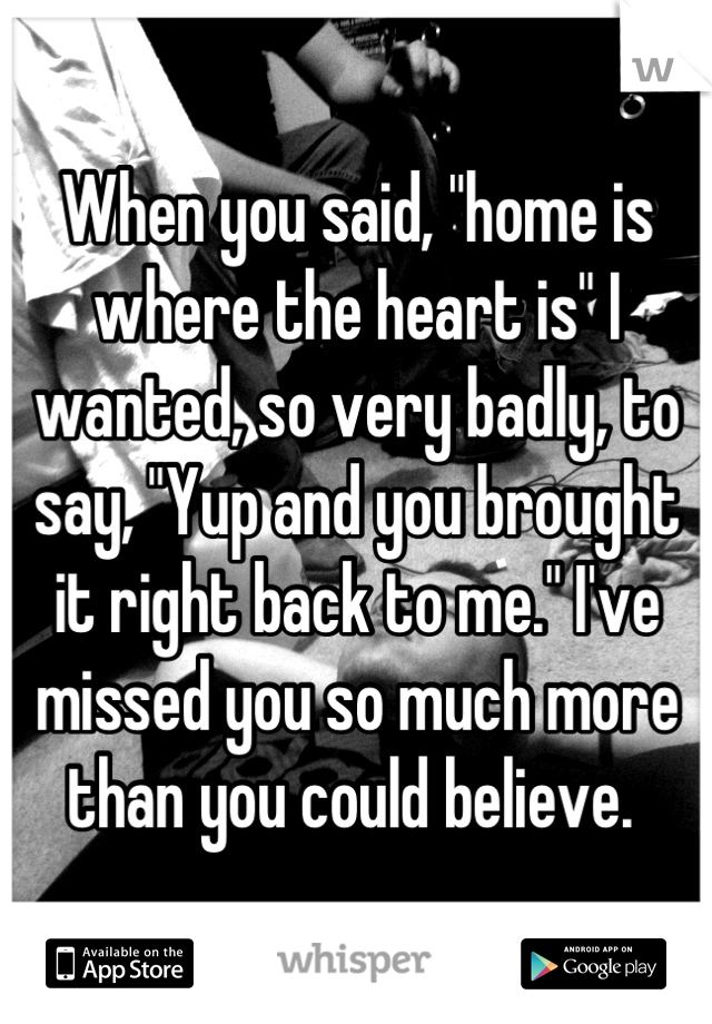 When you said, "home is where the heart is" I wanted, so very badly, to say, "Yup and you brought it right back to me." I've missed you so much more than you could believe. 