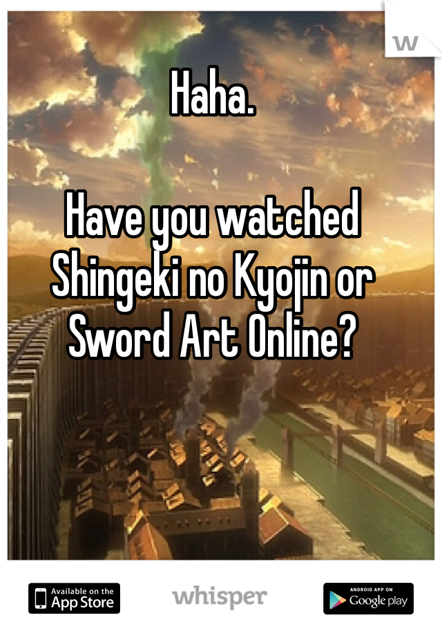 Haha. 

Have you watched Shingeki no Kyojin or Sword Art Online?