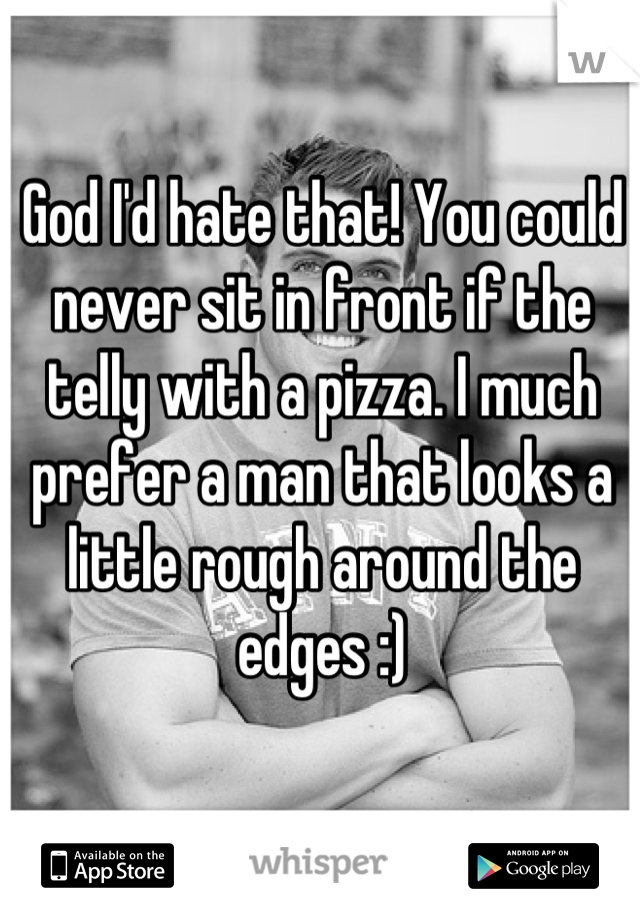 God I'd hate that! You could never sit in front if the telly with a pizza. I much prefer a man that looks a little rough around the edges :)