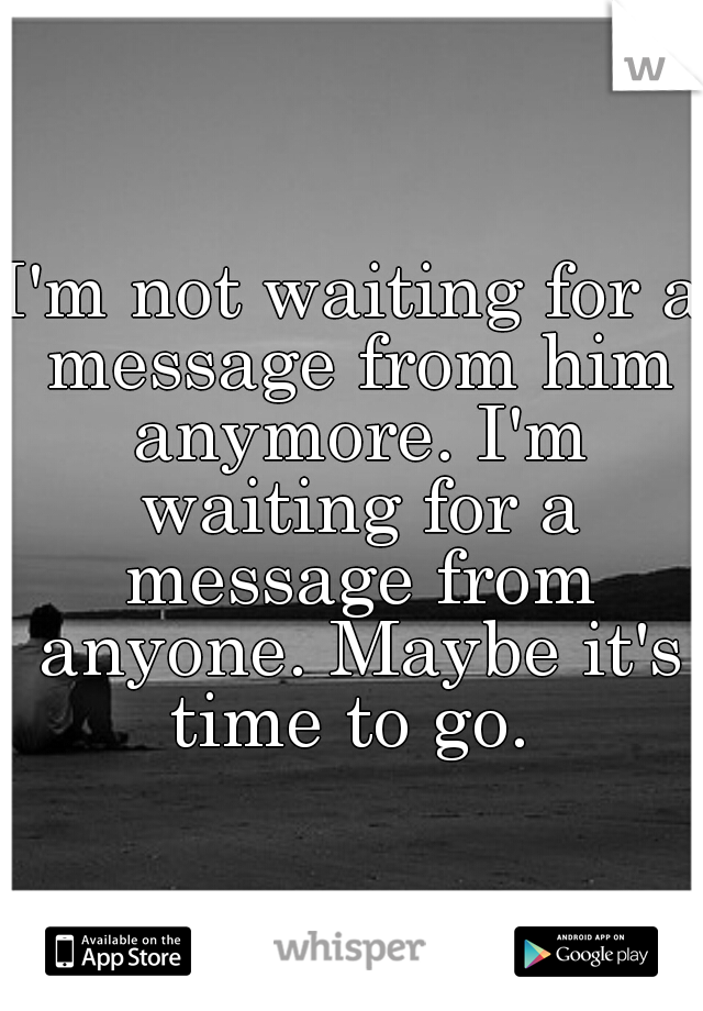 I'm not waiting for a message from him anymore. I'm waiting for a message from anyone. Maybe it's time to go. 