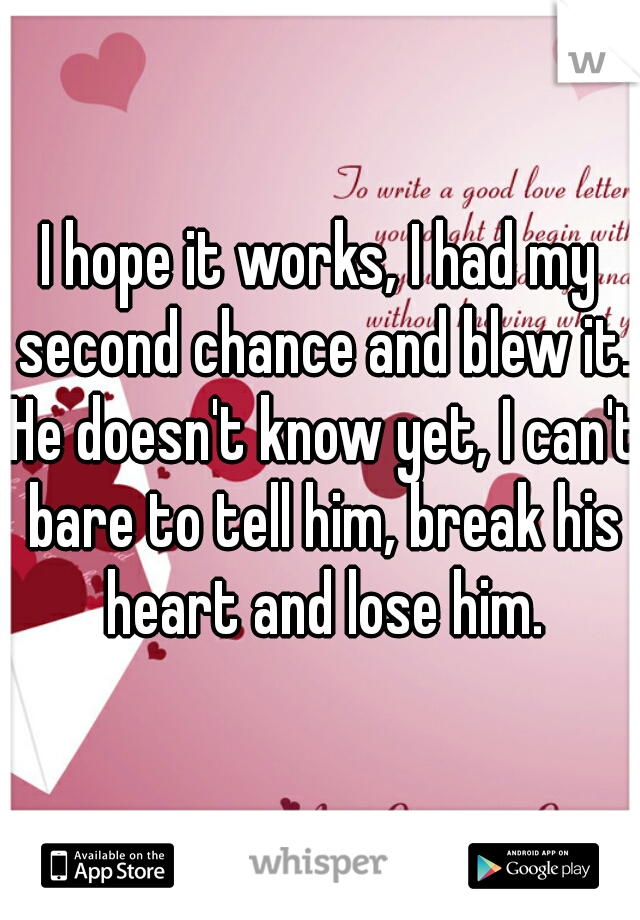 I hope it works, I had my second chance and blew it. He doesn't know yet, I can't bare to tell him, break his heart and lose him.