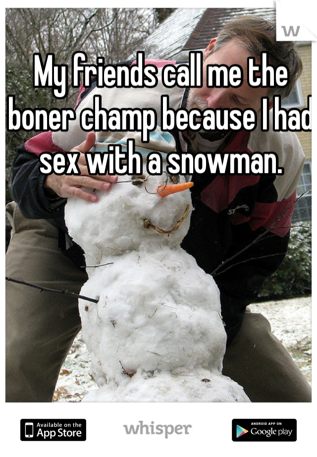 My friends call me the boner champ because I had sex with a snowman.