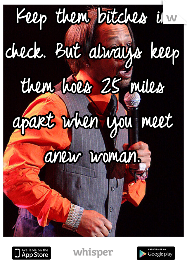 Keep them bitches in check. But always keep them hoes 25 miles apart when you meet anew woman. 