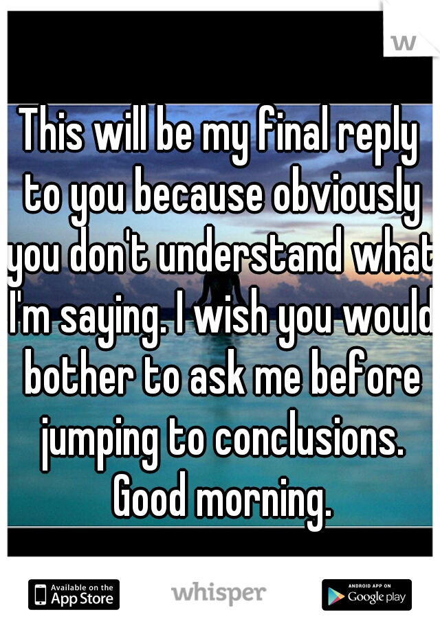 This will be my final reply to you because obviously you don't understand what I'm saying. I wish you would bother to ask me before jumping to conclusions. Good morning.