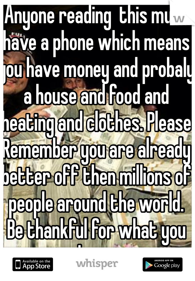 Anyone reading  this must have a phone which means you have money and probaly a house and food and heating and clothes. Please Remember you are already better off then millions of people around the world.  Be thankful for what you have.