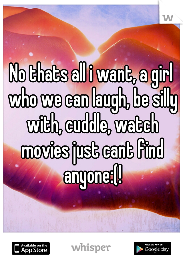 No thats all i want, a girl who we can laugh, be silly with, cuddle, watch movies just cant find anyone:(!