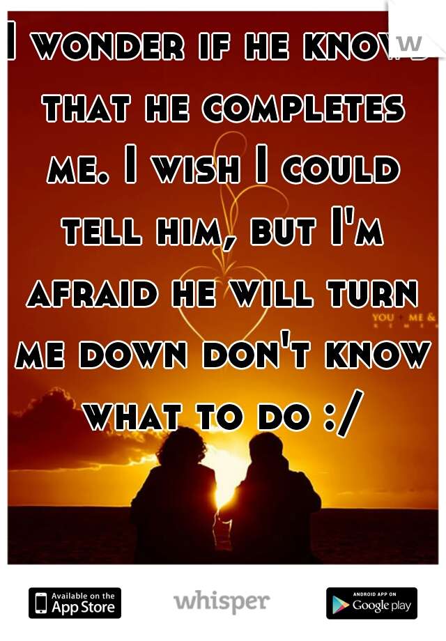 I wonder if he knows that he completes me. I wish I could tell him, but I'm afraid he will turn me down don't know what to do :/