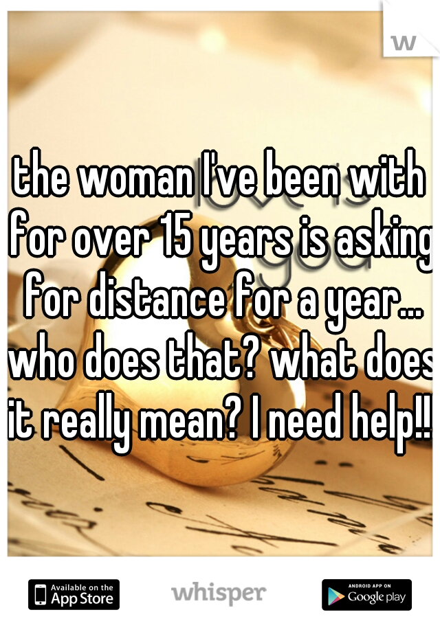 the woman I've been with for over 15 years is asking for distance for a year... who does that? what does it really mean? I need help!!!