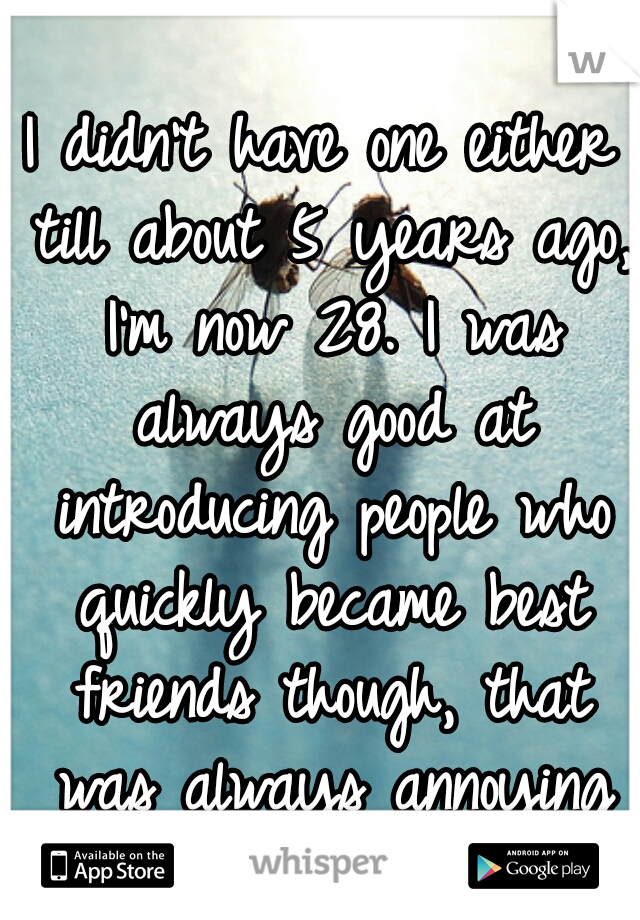 I didn't have one either till about 5 years ago, I'm now 28. I was always good at introducing people who quickly became best friends though, that was always annoying