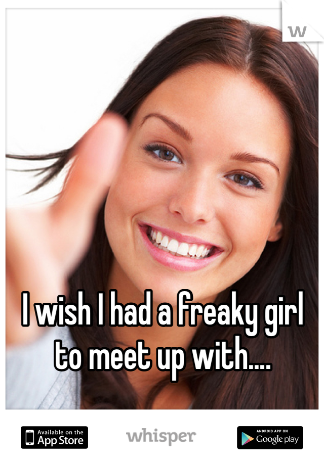 I wish I had a freaky girl to meet up with....