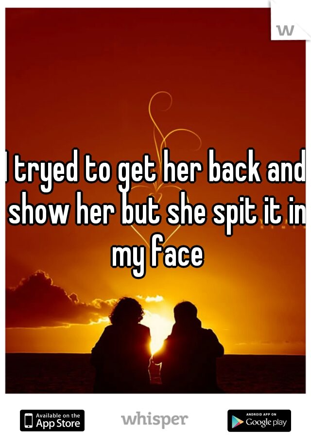 I tryed to get her back and show her but she spit it in my face