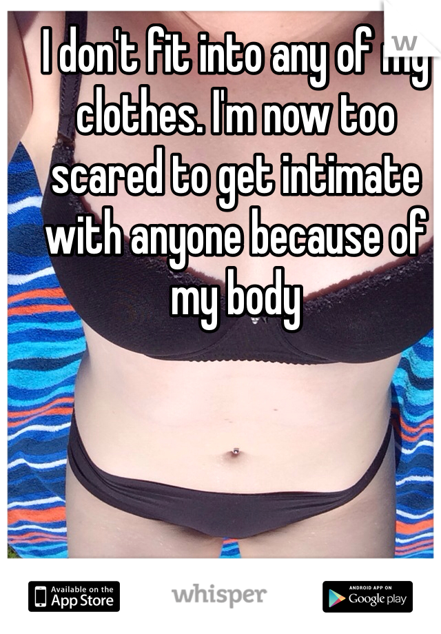 I don't fit into any of my clothes. I'm now too scared to get intimate with anyone because of my body 