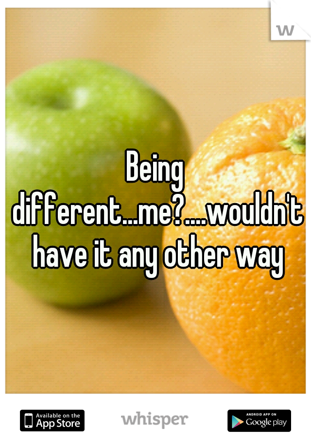 Being different...me?....wouldn't have it any other way