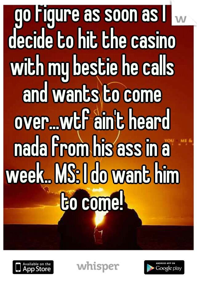go figure as soon as I decide to hit the casino with my bestie he calls and wants to come over...wtf ain't heard nada from his ass in a week.. MS: I do want him to come!