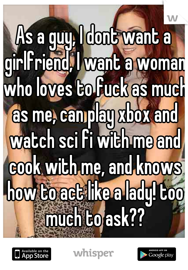 As a guy, I dont want a girlfriend, I want a woman who loves to fuck as much as me, can play xbox and watch sci fi with me and cook with me, and knows how to act like a lady! too much to ask??