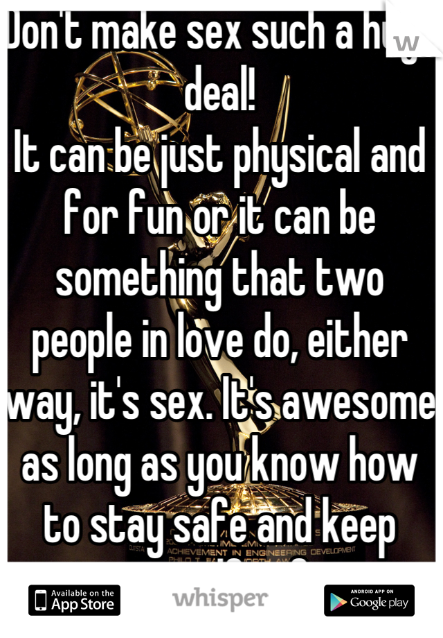 Don't make sex such a huge deal!
It can be just physical and for fun or it can be something that two people in love do, either way, it's sex. It's awesome as long as you know how to stay safe and keep yourself safe.