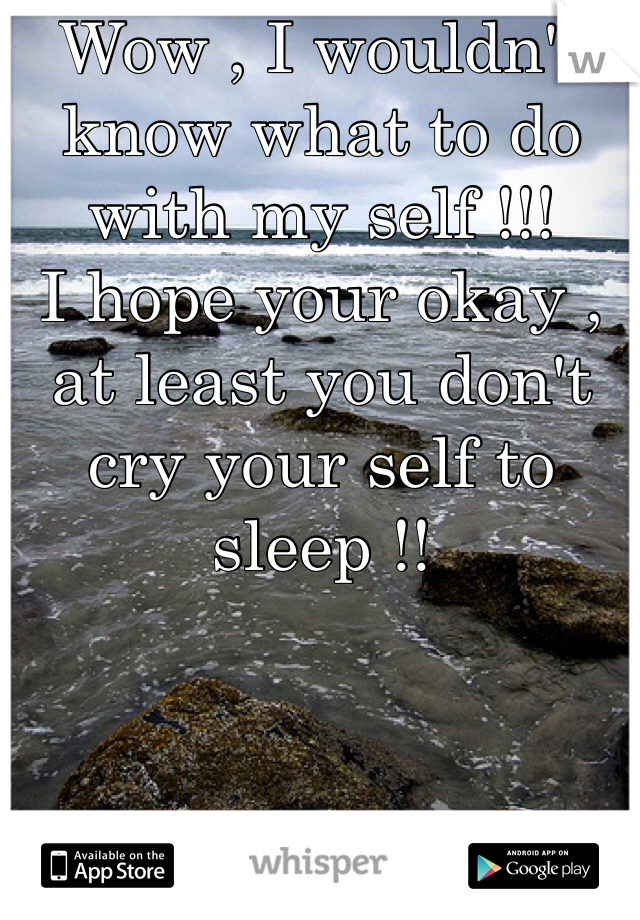 Wow , I wouldn't know what to do with my self !!! 
I hope your okay , at least you don't cry your self to sleep !! 