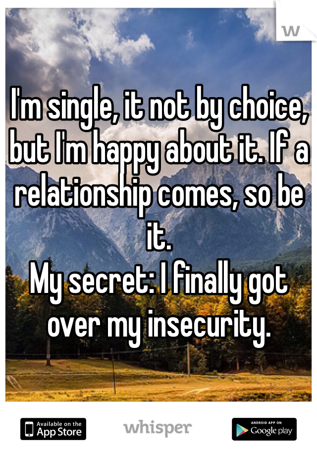 I'm single, it not by choice, but I'm happy about it. If a relationship comes, so be it.
My secret: I finally got over my insecurity.