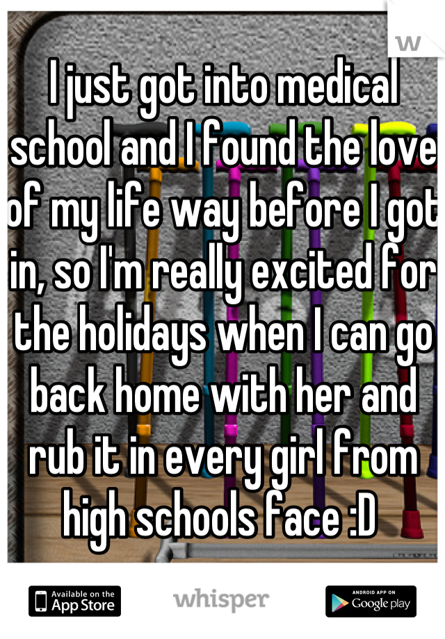 I just got into medical school and I found the love of my life way before I got in, so I'm really excited for the holidays when I can go back home with her and rub it in every girl from high schools face :D 