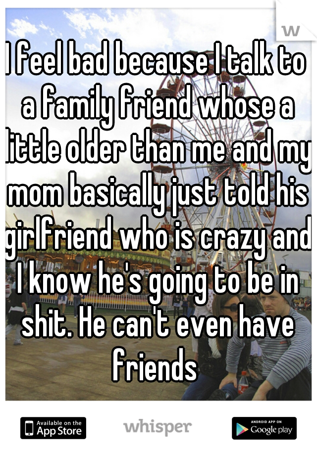 I feel bad because I talk to a family friend whose a little older than me and my mom basically just told his girlfriend who is crazy and I know he's going to be in shit. He can't even have friends 