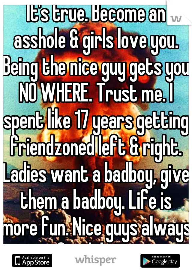 It's true. Become an asshole & girls love you. Being the nice guy gets you NO WHERE. Trust me. I spent like 17 years getting friendzoned left & right. Ladies want a badboy, give them a badboy. Life is more fun. Nice guys always finish last. 
PS. Fuck the Friendzone, Fuck your feelings 