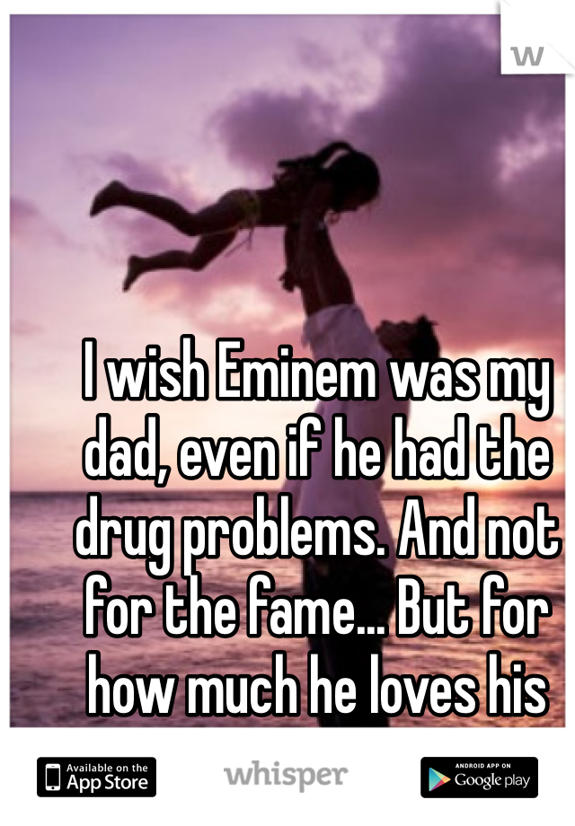 I wish Eminem was my dad, even if he had the drug problems. And not for the fame... But for how much he loves his daughters