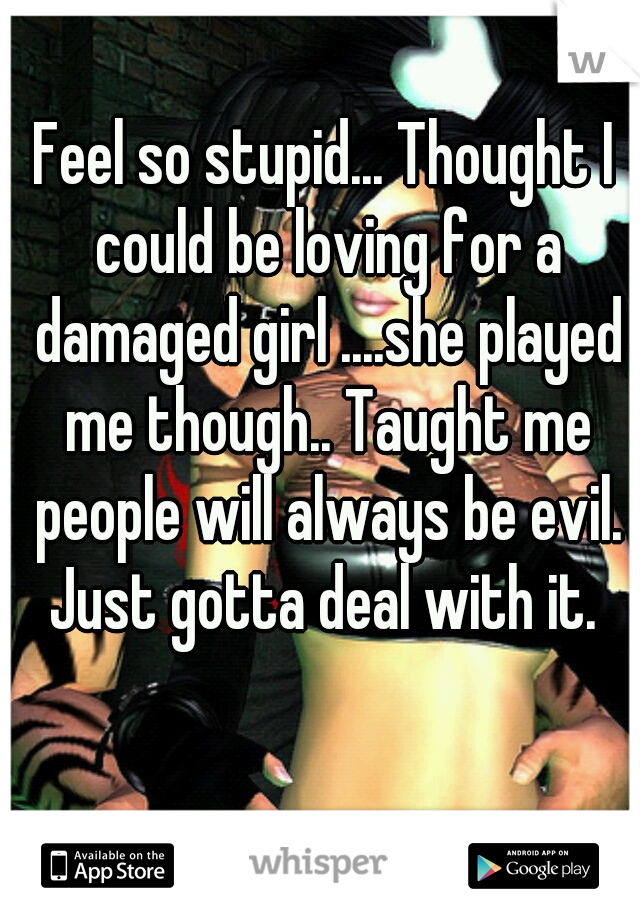 Feel so stupid... Thought I could be loving for a damaged girl ....she played me though.. Taught me people will always be evil. Just gotta deal with it. 