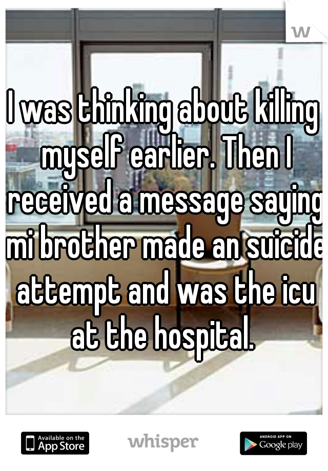 I was thinking about killing myself earlier. Then I received a message saying mi brother made an suicide attempt and was the icu at the hospital. 