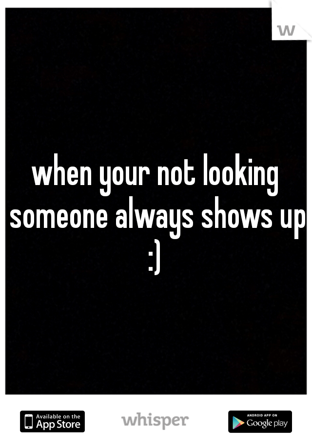 when your not looking someone always shows up :) 