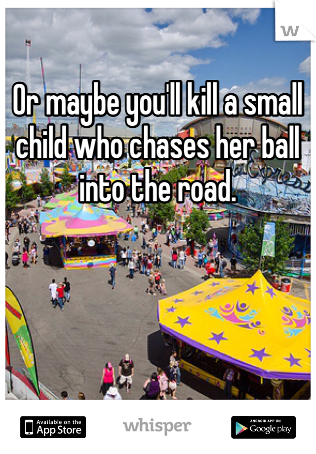 Or maybe you'll kill a small child who chases her ball into the road. 