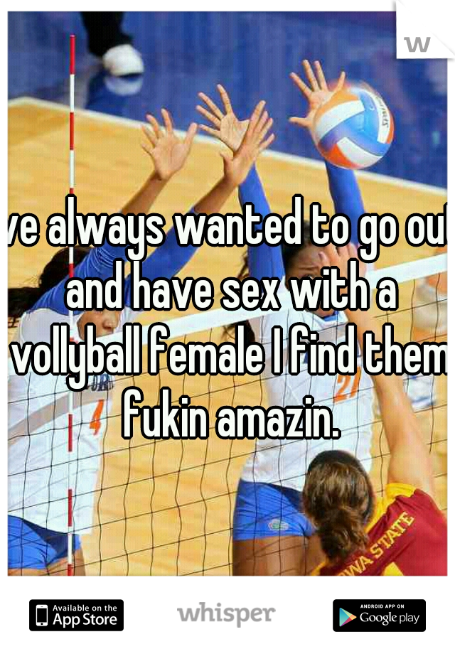Ive always wanted to go out and have sex with a vollyball female I find them fukin amazin.