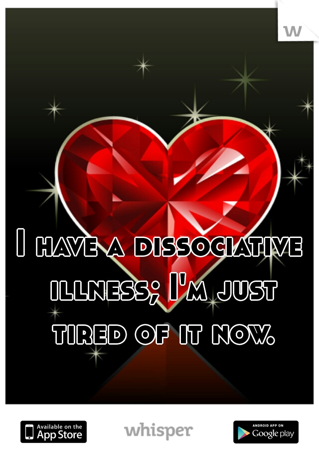 I have a dissociative illness; I'm just tired of it now.