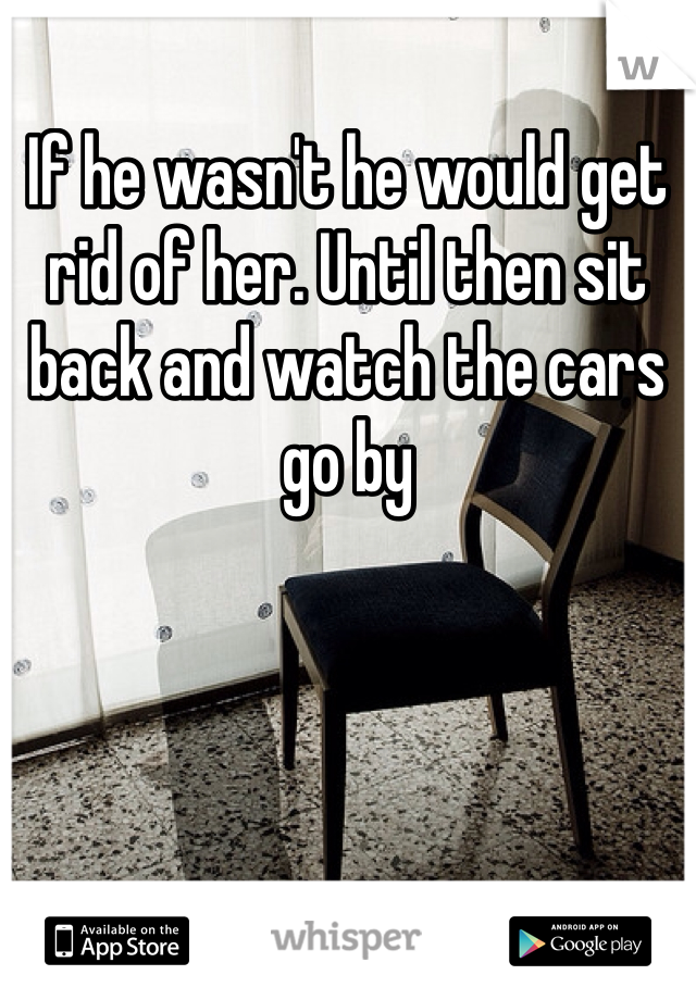 If he wasn't he would get rid of her. Until then sit back and watch the cars go by