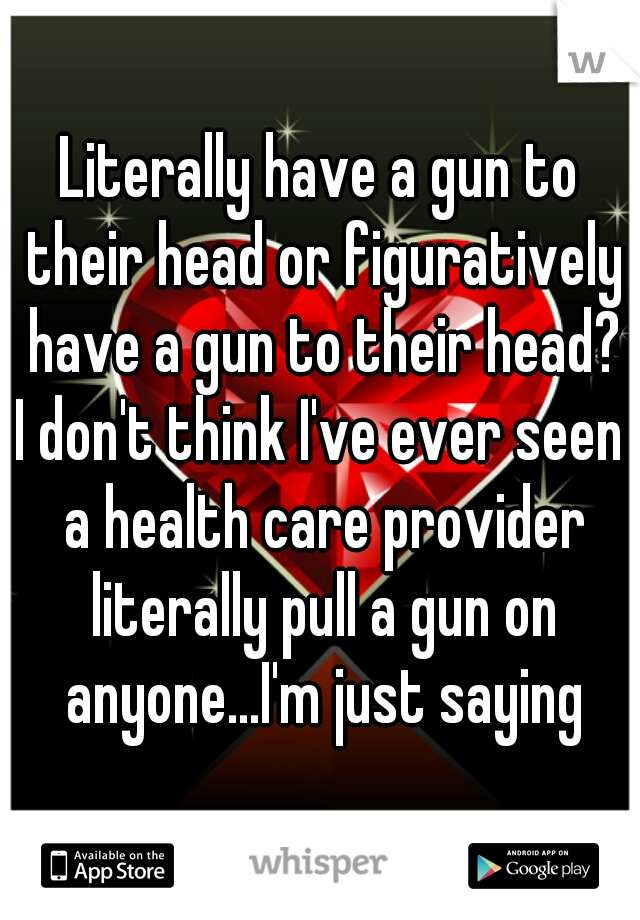 Literally have a gun to their head or figuratively have a gun to their head?

I don't think I've ever seen a health care provider literally pull a gun on anyone...I'm just saying