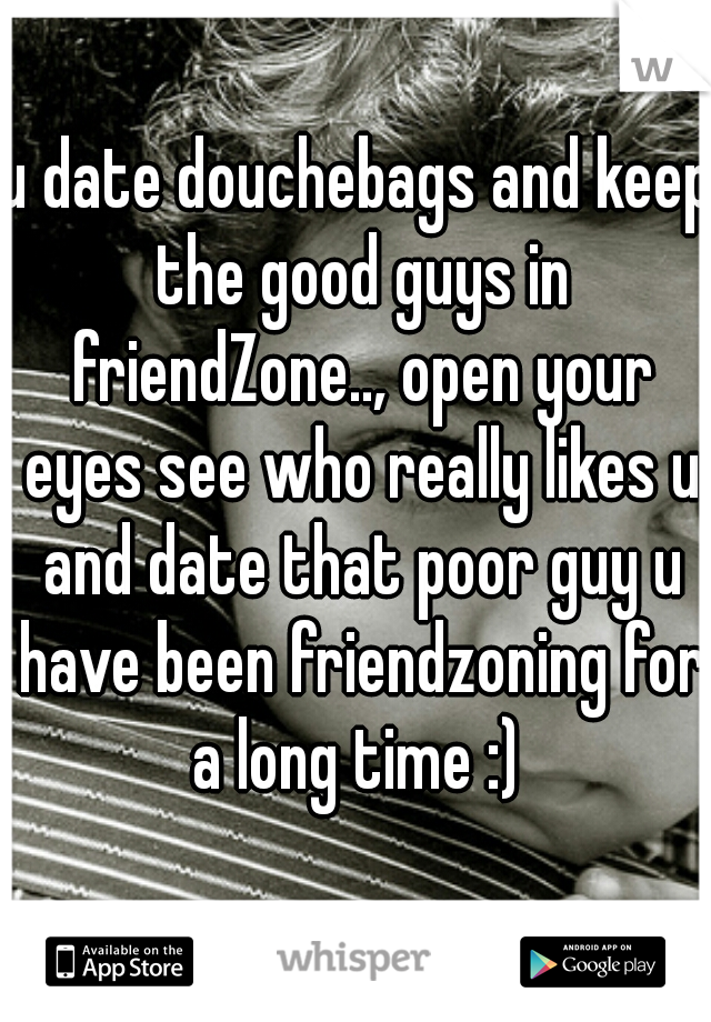 u date douchebags and keep the good guys in friendZone.., open your eyes see who really likes u and date that poor guy u have been friendzoning for a long time :) 