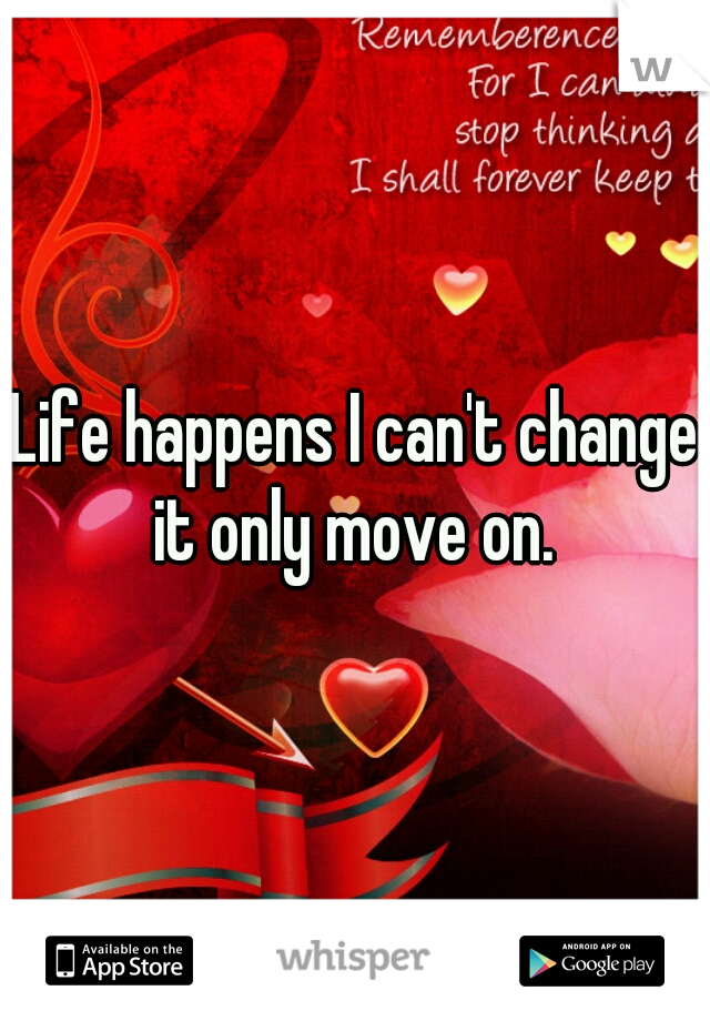 Life happens I can't change it only move on. 