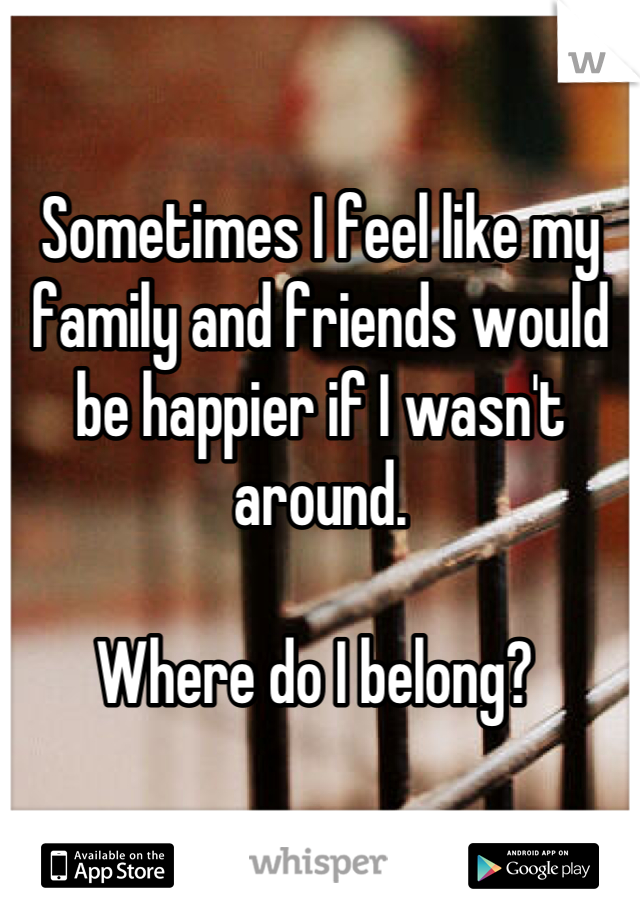 Sometimes I feel like my family and friends would be happier if I wasn't around. 

Where do I belong? 