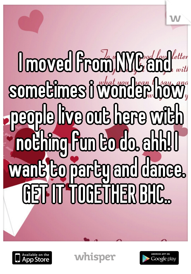I moved from NYC and sometimes i wonder how people live out here with nothing fun to do. ahh! I want to party and dance. GET IT TOGETHER BHC..