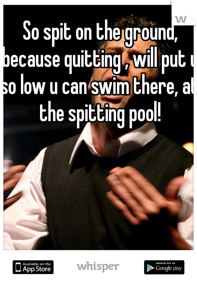 So spit on the ground, because quitting , will put u so low u can swim there, at the spitting pool!