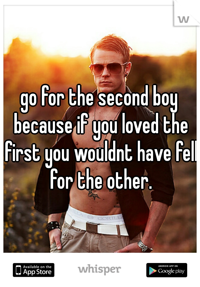 go for the second boy because if you loved the first you wouldnt have fell for the other.
