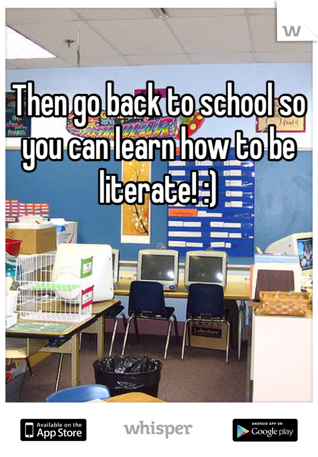 Then go back to school so you can learn how to be literate! :)